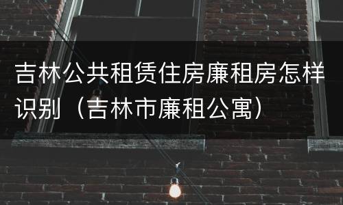 吉林公共租赁住房廉租房怎样识别（吉林市廉租公寓）
