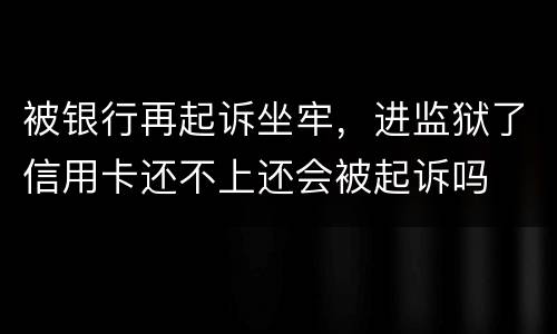 被银行再起诉坐牢，进监狱了信用卡还不上还会被起诉吗