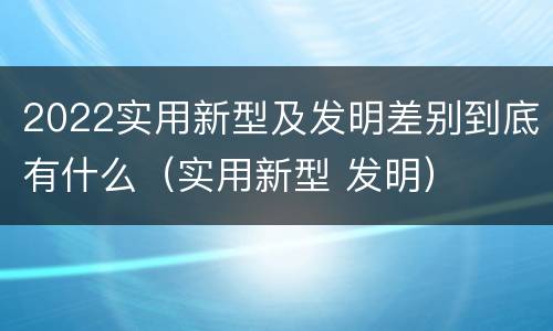 2022实用新型及发明差别到底有什么（实用新型 发明）