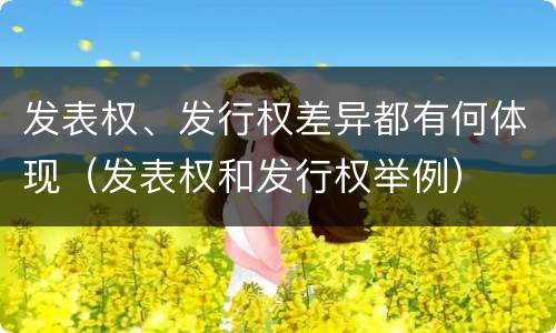 发表权、发行权差异都有何体现（发表权和发行权举例）