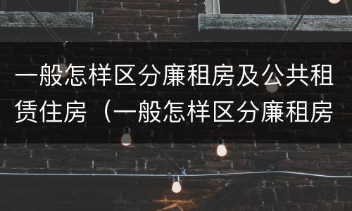 一般怎样区分廉租房及公共租赁住房（一般怎样区分廉租房及公共租赁住房的区别）