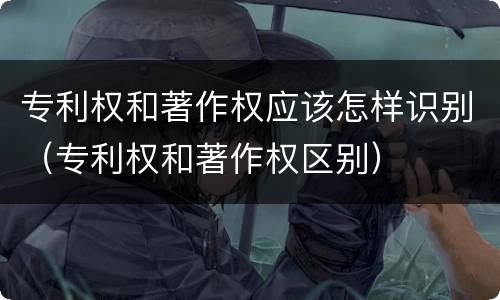 专利权和著作权应该怎样识别（专利权和著作权区别）