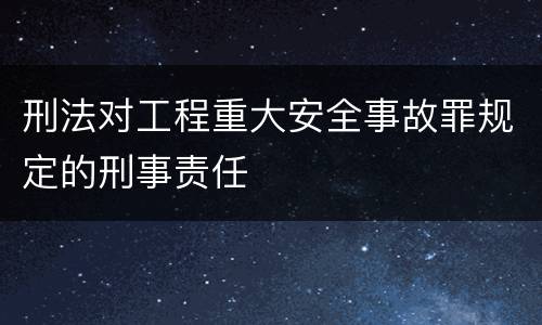 刑法对工程重大安全事故罪规定的刑事责任