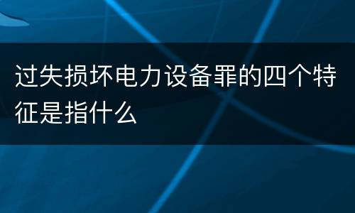 过失损坏电力设备罪的四个特征是指什么