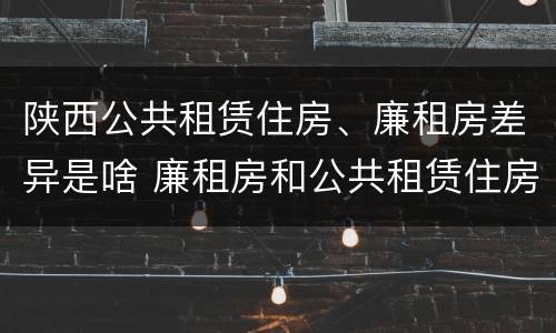 陕西公共租赁住房、廉租房差异是啥 廉租房和公共租赁住房的区别