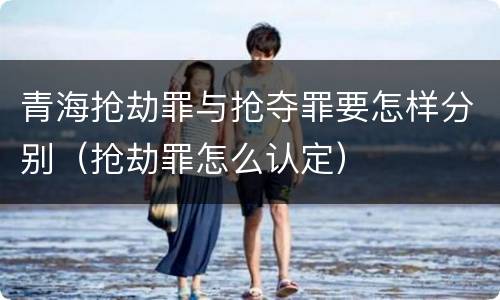 青海抢劫罪与抢夺罪要怎样分别（抢劫罪怎么认定）