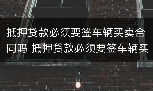 抵押贷款必须要签车辆买卖合同吗 抵押贷款必须要签车辆买卖合同吗