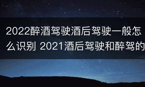 2022醉酒驾驶酒后驾驶一般怎么识别 2021酒后驾驶和醉驾的区别