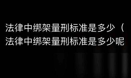 法律中绑架量刑标准是多少（法律中绑架量刑标准是多少呢）