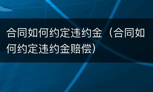 合同如何约定违约金（合同如何约定违约金赔偿）