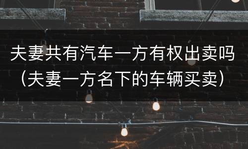 夫妻共有汽车一方有权出卖吗（夫妻一方名下的车辆买卖）