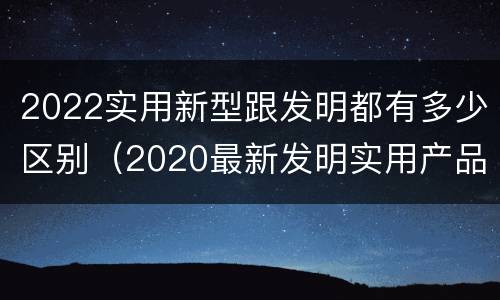 2022实用新型跟发明都有多少区别（2020最新发明实用产品）