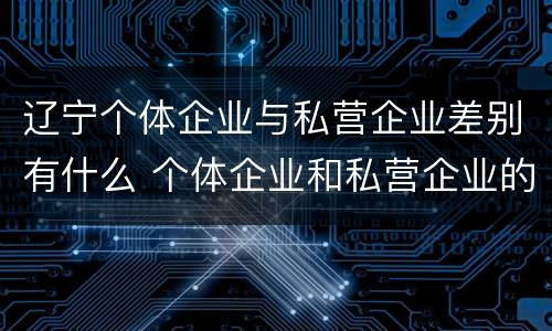 辽宁个体企业与私营企业差别有什么 个体企业和私营企业的区别