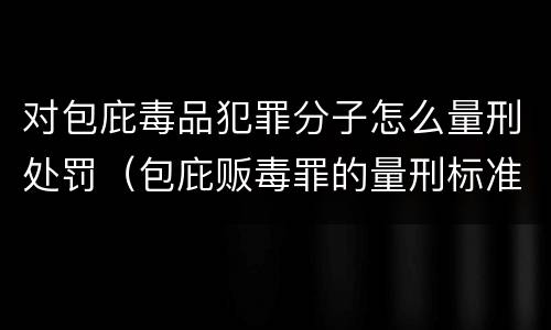 对包庇毒品犯罪分子怎么量刑处罚（包庇贩毒罪的量刑标准）