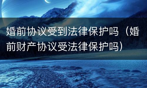 婚前协议受到法律保护吗（婚前财产协议受法律保护吗）
