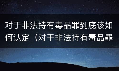 对于非法持有毒品罪到底该如何认定（对于非法持有毒品罪到底该如何认定呢）