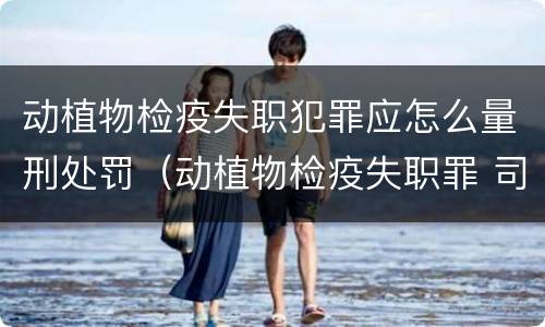 动植物检疫失职犯罪应怎么量刑处罚（动植物检疫失职罪 司法解释）