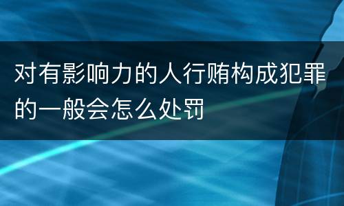 对有影响力的人行贿构成犯罪的一般会怎么处罚