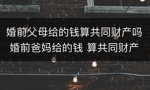 婚前父母给的钱算共同财产吗 婚前爸妈给的钱 算共同财产吗