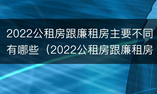 2022公租房跟廉租房主要不同有哪些（2022公租房跟廉租房主要不同有哪些区别）