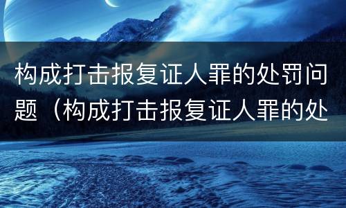 构成打击报复证人罪的处罚问题（构成打击报复证人罪的处罚问题是）