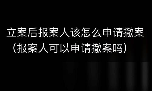 立案后报案人该怎么申请撤案（报案人可以申请撤案吗）