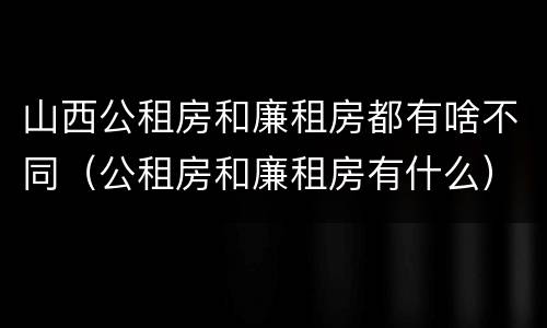 山西公租房和廉租房都有啥不同（公租房和廉租房有什么）