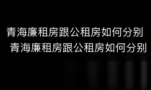 青海廉租房跟公租房如何分别 青海廉租房跟公租房如何分别的