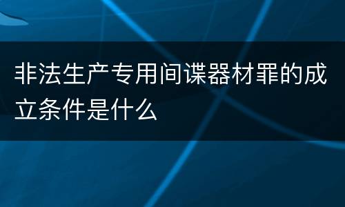 非法生产专用间谍器材罪的成立条件是什么