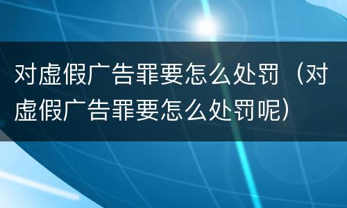 对虚假广告罪要怎么处罚（对虚假广告罪要怎么处罚呢）