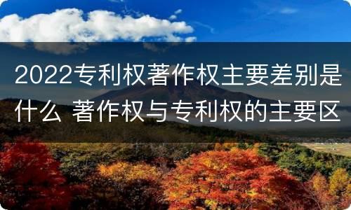2022专利权著作权主要差别是什么 著作权与专利权的主要区别