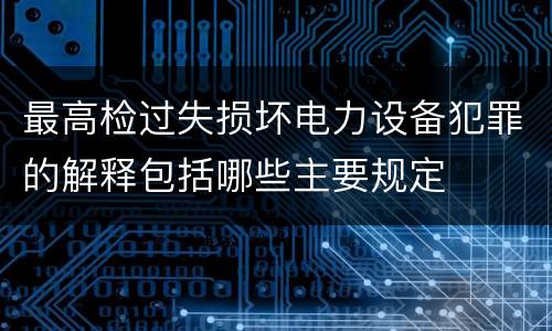 最高检过失损坏电力设备犯罪的解释包括哪些主要规定