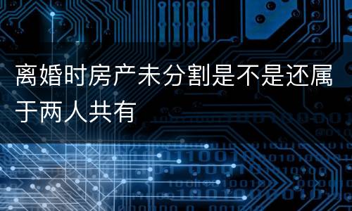 离婚时房产未分割是不是还属于两人共有