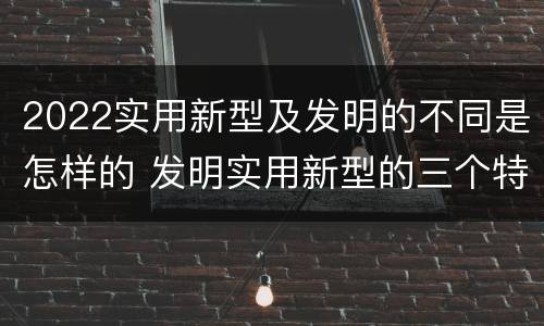 2022实用新型及发明的不同是怎样的 发明实用新型的三个特点