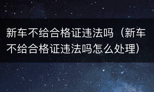 新车不给合格证违法吗（新车不给合格证违法吗怎么处理）