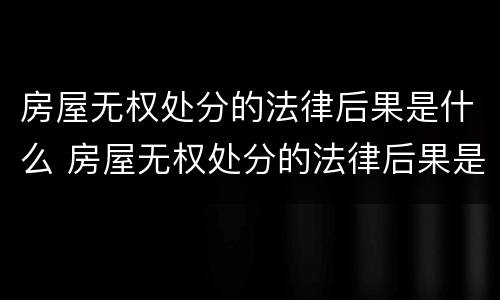 房屋无权处分的法律后果是什么 房屋无权处分的法律后果是什么意思