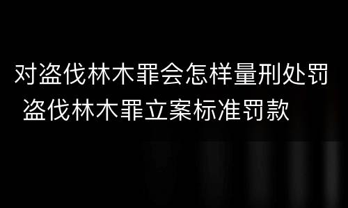 对盗伐林木罪会怎样量刑处罚 盗伐林木罪立案标准罚款