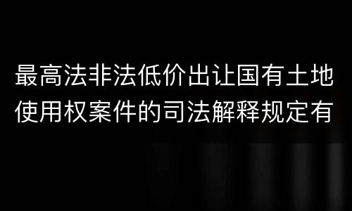 最高法非法低价出让国有土地使用权案件的司法解释规定有哪些主要内容