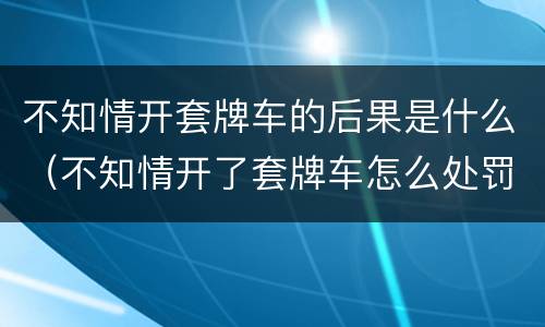 不知情开套牌车的后果是什么（不知情开了套牌车怎么处罚）