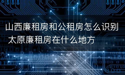 山西廉租房和公租房怎么识别 太原廉租房在什么地方
