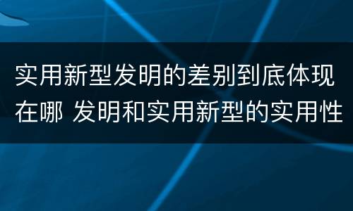 实用新型发明的差别到底体现在哪 发明和实用新型的实用性
