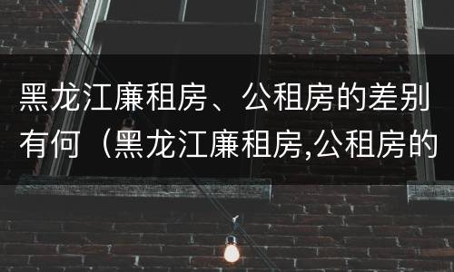 黑龙江廉租房、公租房的差别有何（黑龙江廉租房,公租房的差别有何不同）