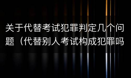 关于代替考试犯罪判定几个问题（代替别人考试构成犯罪吗）