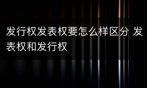 发行权发表权要怎么样区分 发表权和发行权