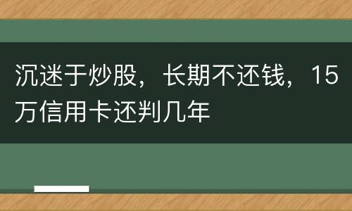 沉迷于炒股，长期不还钱，15万信用卡还判几年