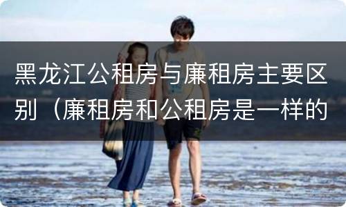 黑龙江公租房与廉租房主要区别（廉租房和公租房是一样的吗）