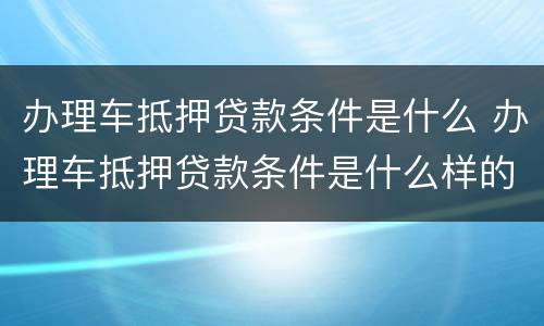 办理车抵押贷款条件是什么 办理车抵押贷款条件是什么样的