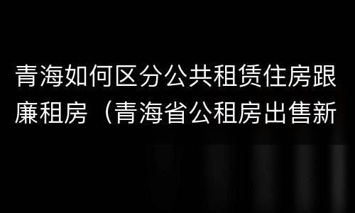 青海如何区分公共租赁住房跟廉租房（青海省公租房出售新原则）