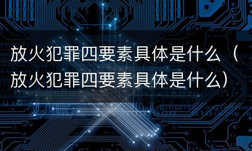 放火犯罪四要素具体是什么（放火犯罪四要素具体是什么）