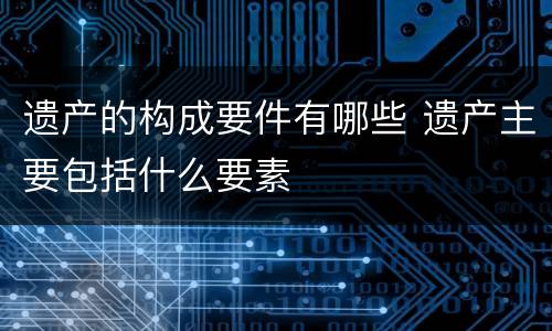 遗产的构成要件有哪些 遗产主要包括什么要素